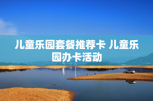 儿童乐园套餐推荐卡 儿童乐园办卡活动
