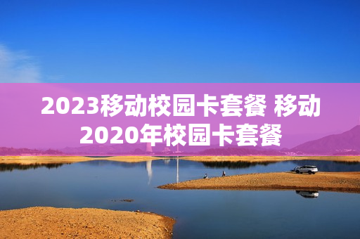 2023移动校园卡套餐 移动2020年校园卡套餐