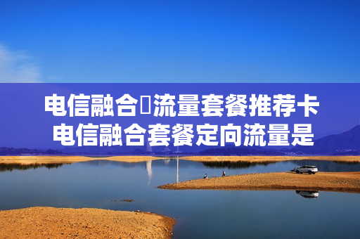 电信融合両流量套餐推荐卡 电信融合套餐定向流量是什么意思