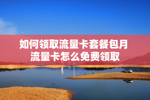 如何领取流量卡套餐包月 流量卡怎么免费领取