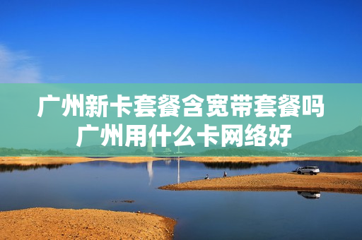广州新卡套餐含宽带套餐吗 广州用什么卡网络好
