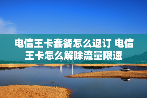 电信王卡套餐怎么退订 电信王卡怎么解除流量限速