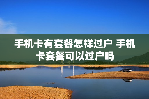 手机卡有套餐怎样过户 手机卡套餐可以过户吗