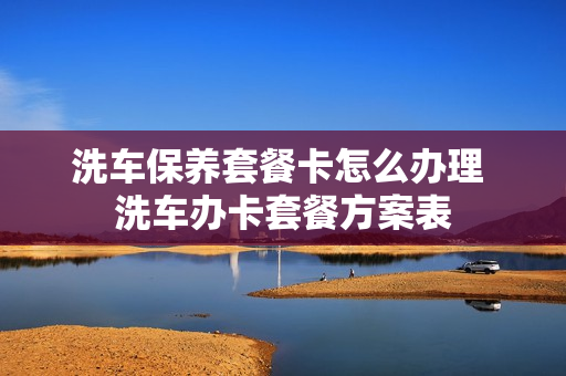 洗车保养套餐卡怎么办理 洗车办卡套餐方案表