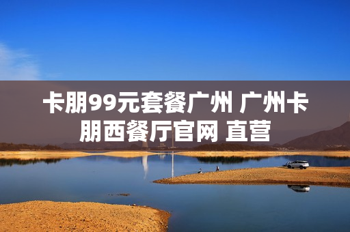 卡朋99元套餐广州 广州卡朋西餐厅官网 直营