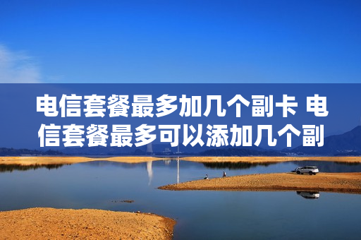 电信套餐最多加几个副卡 电信套餐最多可以添加几个副卡