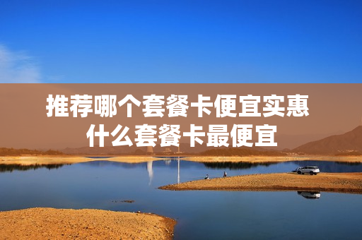 推荐哪个套餐卡便宜实惠 什么套餐卡最便宜