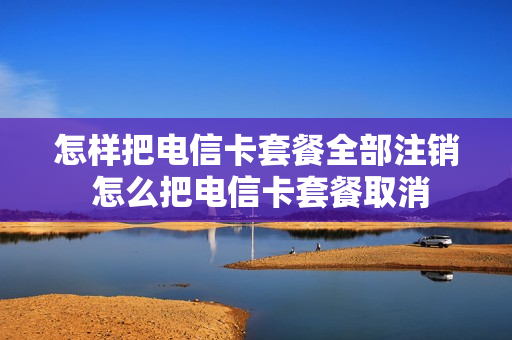 怎样把电信卡套餐全部注销 怎么把电信卡套餐取消