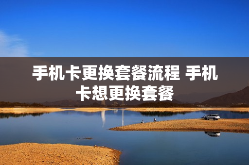 手机卡更换套餐流程 手机卡想更换套餐