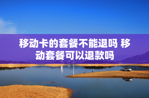 移动卡的套餐不能退吗 移动套餐可以退款吗