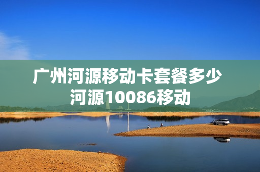 广州河源移动卡套餐多少 河源10086移动