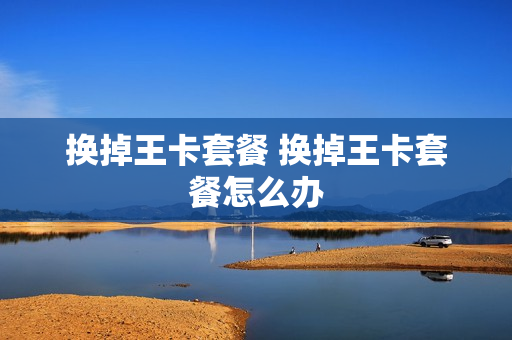 换掉王卡套餐 换掉王卡套餐怎么办