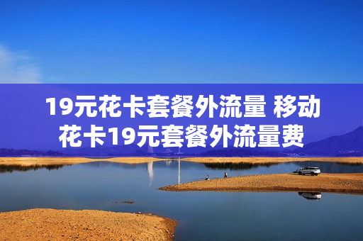 19元花卡套餐外流量 移动花卡19元套餐外流量费