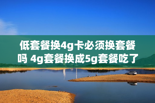 低套餐换4g卡必须换套餐吗 4g套餐换成5g套餐吃了大亏,怎么办?