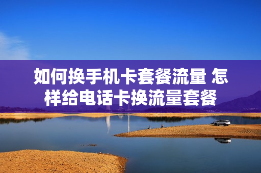 如何换手机卡套餐流量 怎样给电话卡换流量套餐