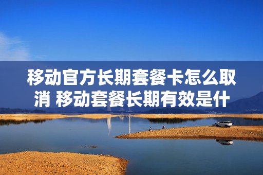 移动官方长期套餐卡怎么取消 移动套餐长期有效是什么意思