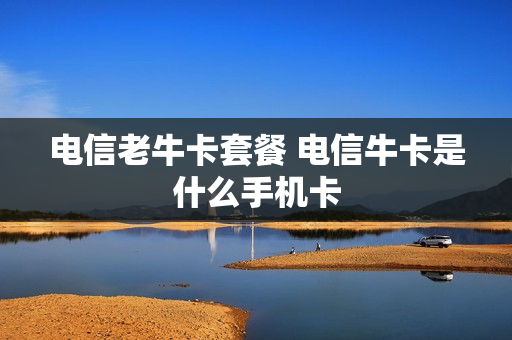 电信老牛卡套餐 电信牛卡是什么手机卡
