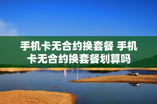 手机卡无合约换套餐 手机卡无合约换套餐划算吗