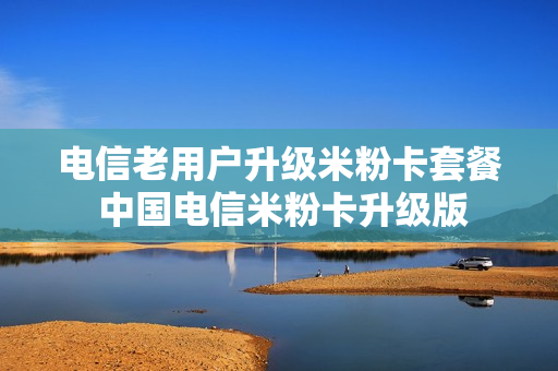 电信老用户升级米粉卡套餐 中国电信米粉卡升级版