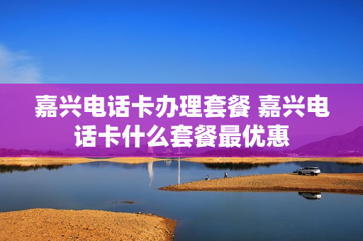 嘉兴电话卡办理套餐 嘉兴电话卡什么套餐最优惠
