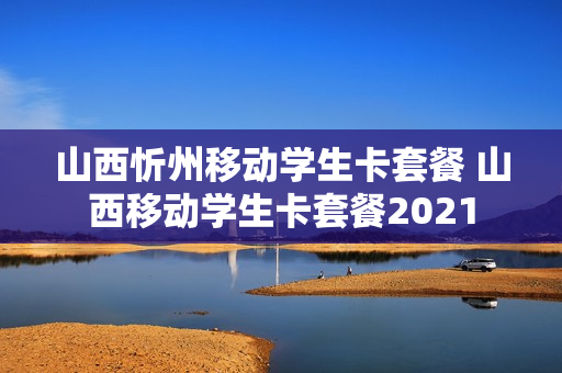 山西忻州移动学生卡套餐 山西移动学生卡套餐2021