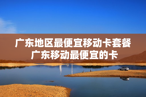 广东地区最便宜移动卡套餐 广东移动最便宜的卡