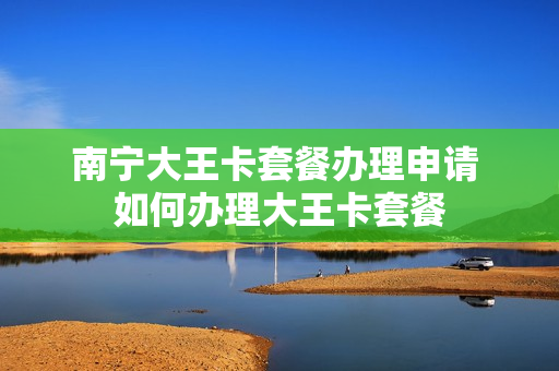 南宁大王卡套餐办理申请 如何办理大王卡套餐