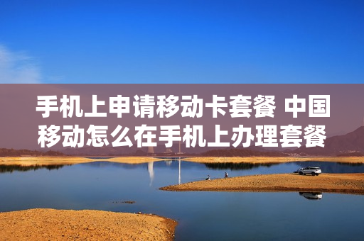 手机上申请移动卡套餐 中国移动怎么在手机上办理套餐