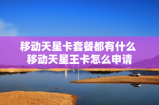 移动天星卡套餐都有什么 移动天星王卡怎么申请
