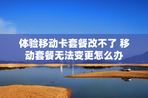 体验移动卡套餐改不了 移动套餐无法变更怎么办