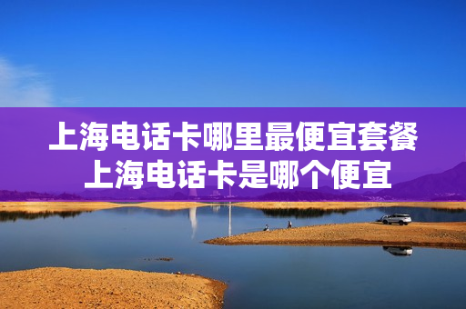 上海电话卡哪里最便宜套餐 上海电话卡是哪个便宜
