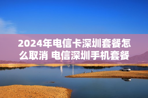 2024年电信卡深圳套餐怎么取消 电信深圳手机套餐