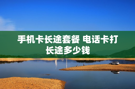 手机卡长途套餐 电话卡打长途多少钱