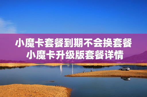 小魔卡套餐到期不会换套餐 小魔卡升级版套餐详情