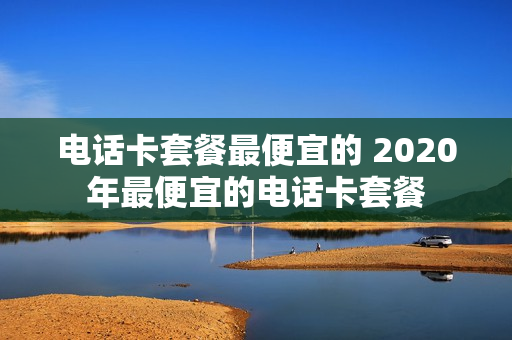 电话卡套餐最便宜的 2020年最便宜的电话卡套餐