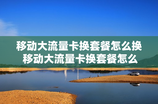 移动大流量卡换套餐怎么换 移动大流量卡换套餐怎么换的