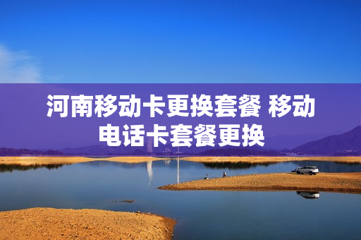 河南移动卡更换套餐 移动电话卡套餐更换