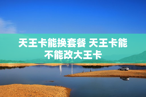 天王卡能换套餐 天王卡能不能改大王卡