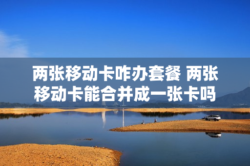 两张移动卡咋办套餐 两张移动卡能合并成一张卡吗