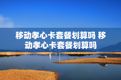 移动孝心卡套餐划算吗 移动孝心卡套餐划算吗