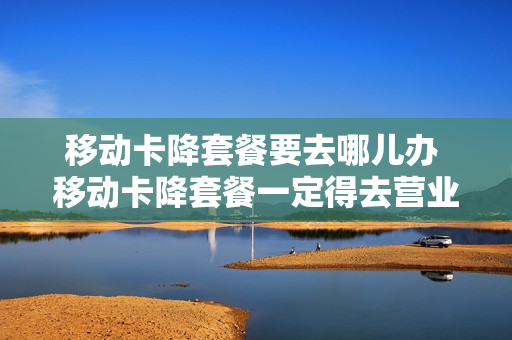 移动卡降套餐要去哪儿办 移动卡降套餐一定得去营业厅