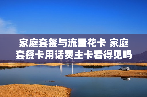 家庭套餐与流量花卡 家庭套餐卡用话费主卡看得见吗