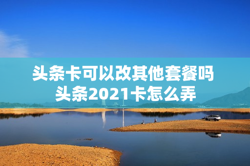 头条卡可以改其他套餐吗 头条2021卡怎么弄