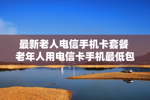 最新老人电信手机卡套餐 老年人用电信卡手机最低包月多少钱