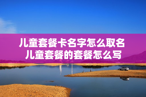 儿童套餐卡名字怎么取名 儿童套餐的套餐怎么写