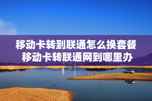 移动卡转到联通怎么换套餐 移动卡转联通网到哪里办