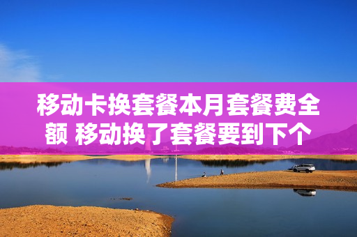 移动卡换套餐本月套餐费全额 移动换了套餐要到下个月才开始吗