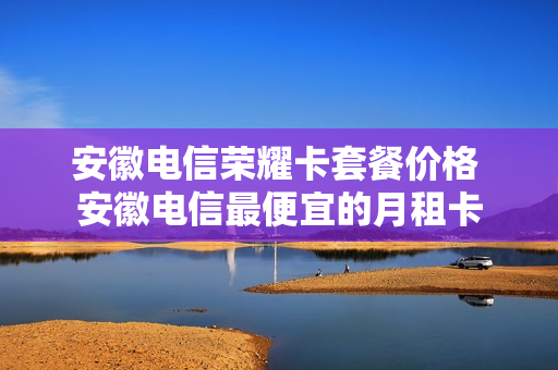 安徽电信荣耀卡套餐价格 安徽电信最便宜的月租卡
