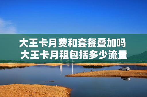 大王卡月费和套餐叠加吗 大王卡月租包括多少流量