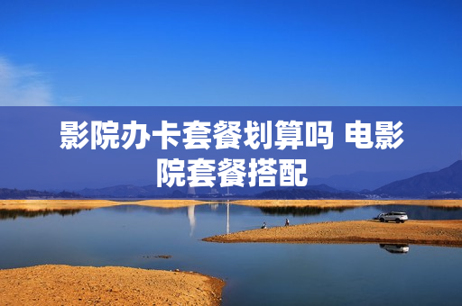 影院办卡套餐划算吗 电影院套餐搭配